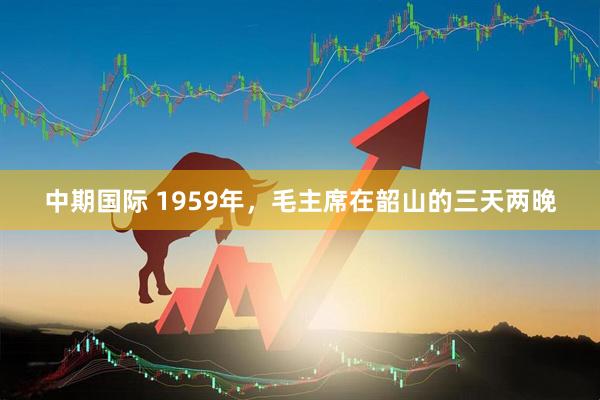 中期国际 1959年，毛主席在韶山的三天两晚