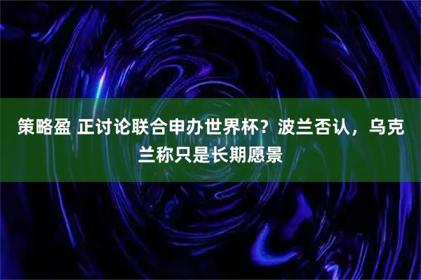 策略盈 正讨论联合申办世界杯？波兰否认，乌克兰称只是长期愿景
