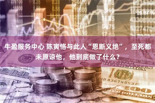 牛盈服务中心 陈寅恪与此人“恩断义绝”，至死都未原谅他，他到底做了什么？