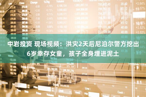 中岩投资 现场视频：洪灾2天后尼泊尔警方挖出6岁幸存女童，孩子全身埋进泥土