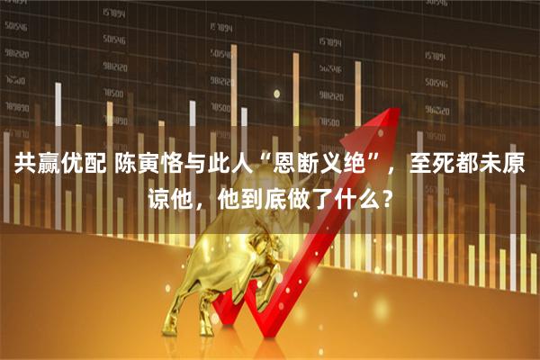 共赢优配 陈寅恪与此人“恩断义绝”，至死都未原谅他，他到底做了什么？