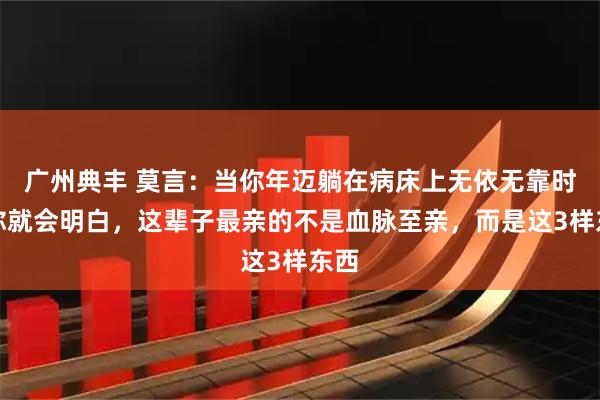 广州典丰 莫言：当你年迈躺在病床上无依无靠时，你就会明白，这辈子最亲的不是血脉至亲，而是这3样东西