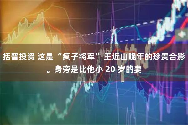 括普投资 这是 “疯子将军” 王近山晚年的珍贵合影。身旁是比他小 20 岁的妻
