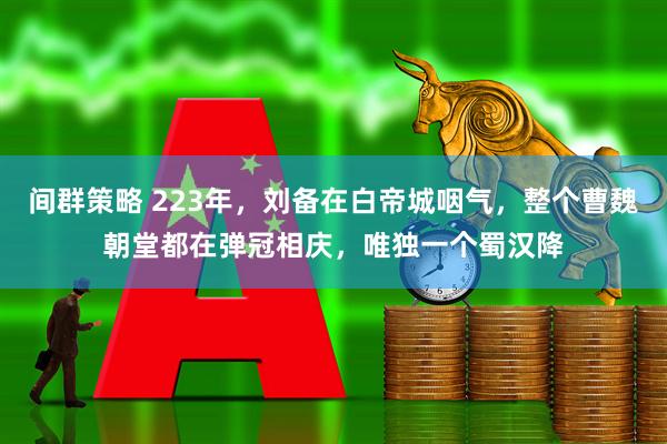 间群策略 223年，刘备在白帝城咽气，整个曹魏朝堂都在弹冠相庆，唯独一个蜀汉降