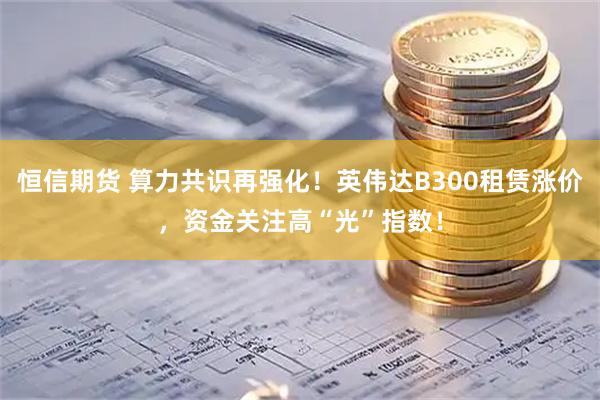 恒信期货 算力共识再强化！英伟达B300租赁涨价，资金关注高“光”指数！