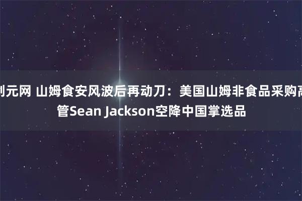 创元网 山姆食安风波后再动刀：美国山姆非食品采购高管Sean Jackson空降中国掌选品