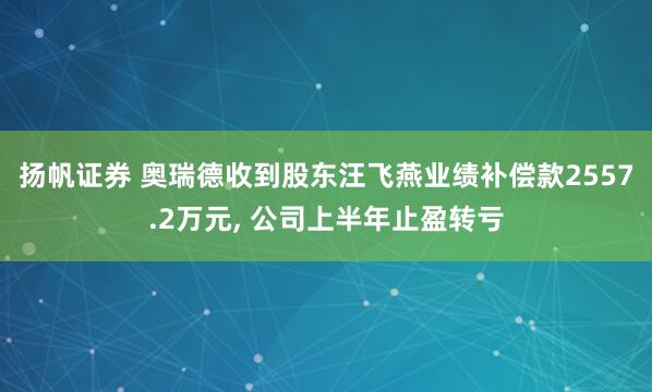 扬帆证券 奥瑞德收到股东汪飞燕业绩补偿款2557.2万元, 公司上半年止盈转亏
