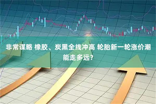 非常谋略 橡胶、炭黑全线冲高 轮胎新一轮涨价潮能走多远?