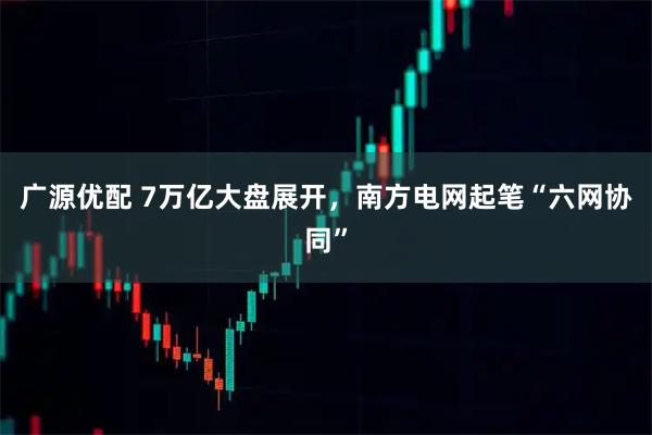 广源优配 7万亿大盘展开，南方电网起笔“六网协同”