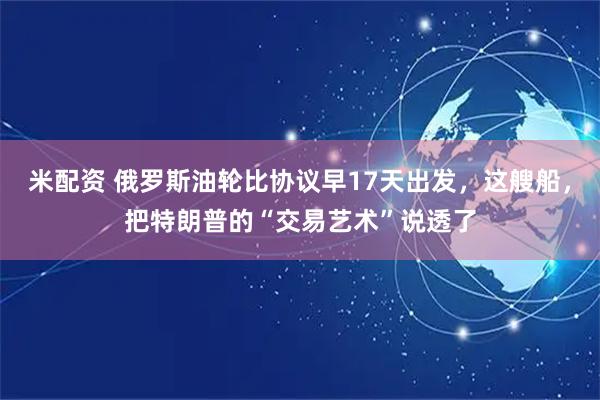 米配资 俄罗斯油轮比协议早17天出发，这艘船，把特朗普的“交易艺术”说透了