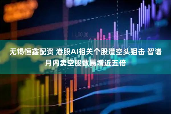 无锡恒鑫配资 港股AI相关个股遭空头狙击 智谱月内卖空股数暴增近五倍