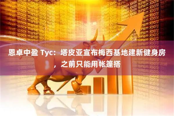 恩卓中盈 Tyc:塔皮亚宣布梅西基地建新健身房,之前只能用帐篷搭