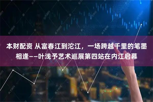 本财配资 从富春江到沱江，一场跨越千里的笔墨相逢——叶浅予艺术巡展第四站在内江启幕