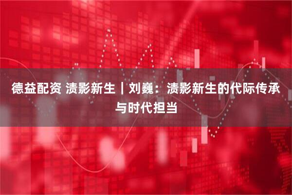 德益配资 渍影新生|刘巍:渍影新生的代际传承与时代担当