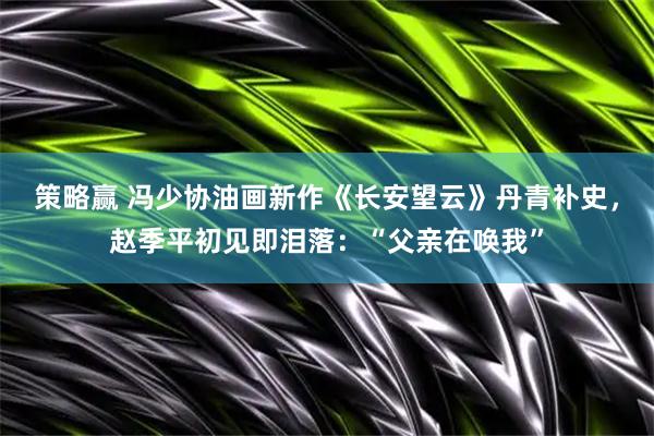 策略赢 冯少协油画新作《长安望云》丹青补史,赵季平初见即泪落:“父亲在唤我”