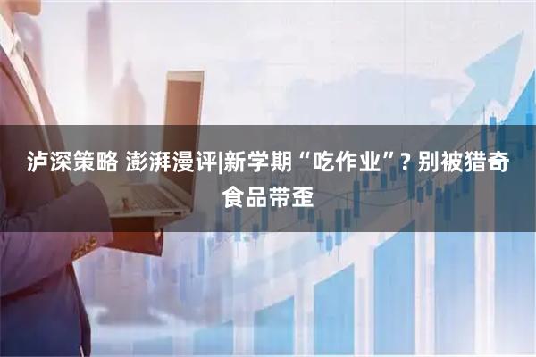 泸深策略 澎湃漫评|新学期“吃作业”? 别被猎奇食品带歪