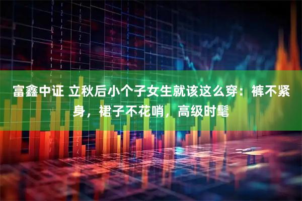 富鑫中证 立秋后小个子女生就该这么穿：裤不紧身，裙子不花哨，高级时髦