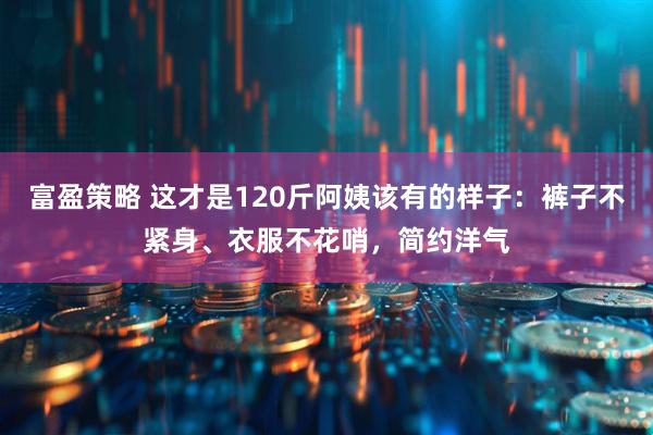 富盈策略 这才是120斤阿姨该有的样子：裤子不紧身、衣服不花哨，简约洋气